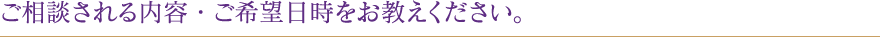 ご相談される内容・ご希望日時をお教えください。