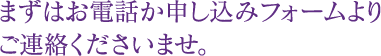 まずはお電話か申し込みフォームよりご連絡くださいませ。