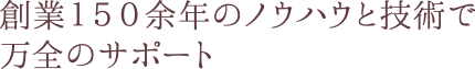 創業１４０余年のノウハウと技術で万全のサポート